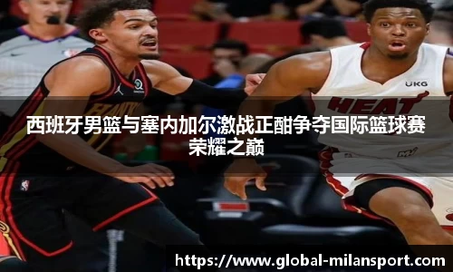 西班牙男篮与塞内加尔激战正酣争夺国际篮球赛荣耀之巅